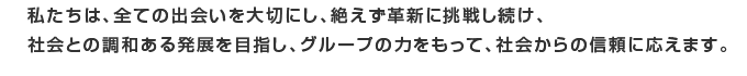 私たちは、全ての出会いを大切に、絶えず確信に挑戦し続け、社会との調和ある発展を目指し、グループの力をもって、社会からの信頼に応えます。